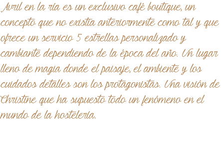 &nbsp;Avril en la ría es un exclusivo café boutique, un concepto que no existia anteriormente como tal y que ofrece un servicio 5 estrellas personalizado y cambiante dependiendo de la época del año. Un lugar lleno de magia donde el paisaje, el ambiente y los cuidados detalles son los protagonistas. Una visión de Christine que ha supuesto todo un fenómeno en el mundo de la hostelería. 