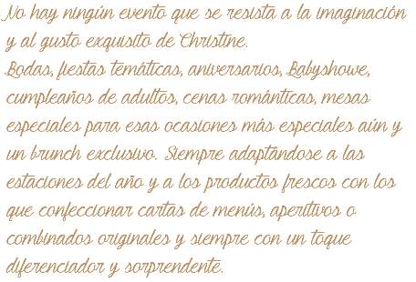 No hay ningún evento que se resista a la imaginación y al gusto exquisito de Christine. Bodas, fiestas temáticas, aniversarios, Babyshowe, cumpleaños de adultos, cenas románticas, mesas especiales para esas ocasiones más especiales aún y un brunch exclusivo. Siempre adaptándose a las estaciones del año y a los productos frescos con los que confeccionar cartas de menús, aperitivos o combinados originales y siempre con un toque diferenciador y sorprendente. 