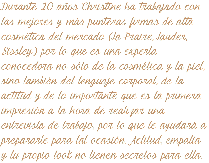 Durante 20 años Christine ha trabajado con las mejores y más punteras firmas de alta cosmética del mercado (La Praire, Lauder, Sissley) por lo que es una experta conocedora no sólo de la cosmética y la piel, sino también del lenguaje corporal, de la actitud y de lo importante que es la primera impresión a la hora de realizar una entrevista de trabajo, por lo que te ayudará a prepararte para tal ocasión. Actitud, empatía y tu propio look no tienen secretos para ella.