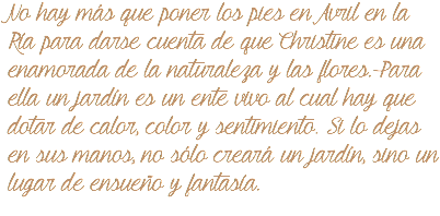 No hay más que poner los pies en Avril en la Ría para darse cuenta de que Christine es una enamorada de la naturaleza y las flores. Para ella un jardín es un ente vivo al cual hay que dotar de calor, color y sentimiento. Si lo dejas en sus manos, no sólo creará un jardín, sino un lugar de ensueño y fantasía. 